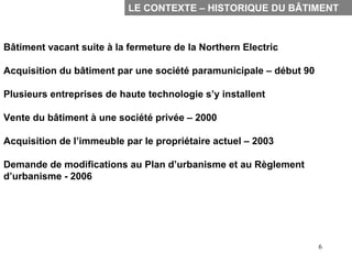 LE CONTEXTE – HISTORIQUE DU BÂTIMENT



Bâtiment vacant suite à la fermeture de la Northern Electric
-


Acquisition du bâtiment par une société paramunicipale – début 90

Plusieurs entreprises de haute technologie s’y installent

Vente du bâtiment à une société privée – 2000

Acquisition de l’immeuble par le propriétaire actuel – 2003

Demande de modifications au Plan d’urbanisme et au Règlement
d’urbanisme - 2006




                                                                    6
 