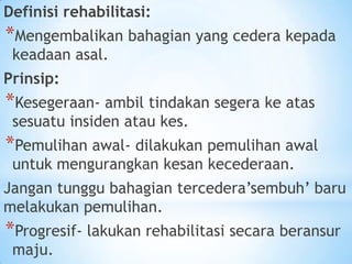 Definisi rehabilitasi:
*Mengembalikan bahagian yang cedera kepada
 keadaan asal.
Prinsip:
*Kesegeraan- ambil tindakan segera ke atas
 sesuatu insiden atau kes.
*Pemulihan awal- dilakukan pemulihan awal
 untuk mengurangkan kesan kecederaan.
Jangan tunggu bahagian tercedera’sembuh’ baru
melakukan pemulihan.
*Progresif- lakukan rehabilitasi secara beransur
 maju.
 