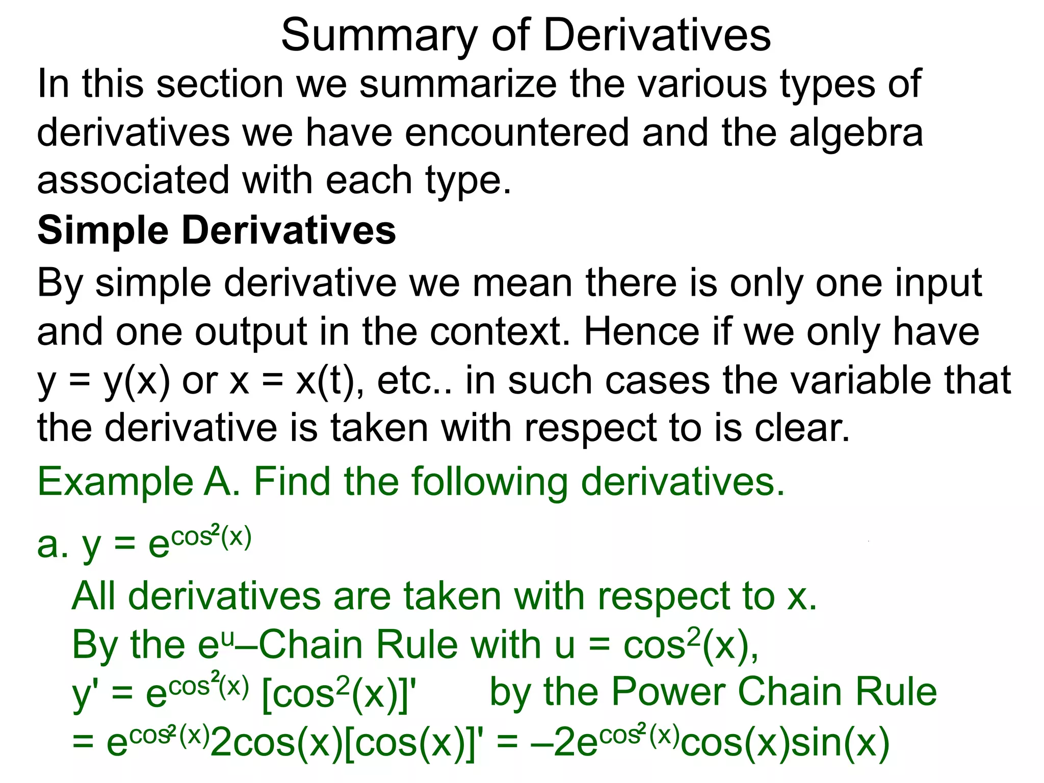 Summary of Derivatives
In this section we summarize the various types of
derivatives we have encountered and the algebra
associated with each type.
Simple Derivatives
By simple derivative we mean there is only one input
and one output in the context. Hence if we only have
y = y(x) or x = x(t), etc.. in such cases the variable that
the derivative is taken with respect to is clear.
Example A. Find the following derivatives.
a. y =e cos2(x)

  All derivatives are taken with respect to x.
  By the eu–Chain Rule with u = cos2(x),
  y' = e cos2(x) [cos2(x)]'   by the Power Chain Rule
  =e  cos2 (x)2cos(x)[cos(x)]' = –2ecos2 (x)cos(x)sin(x)
 