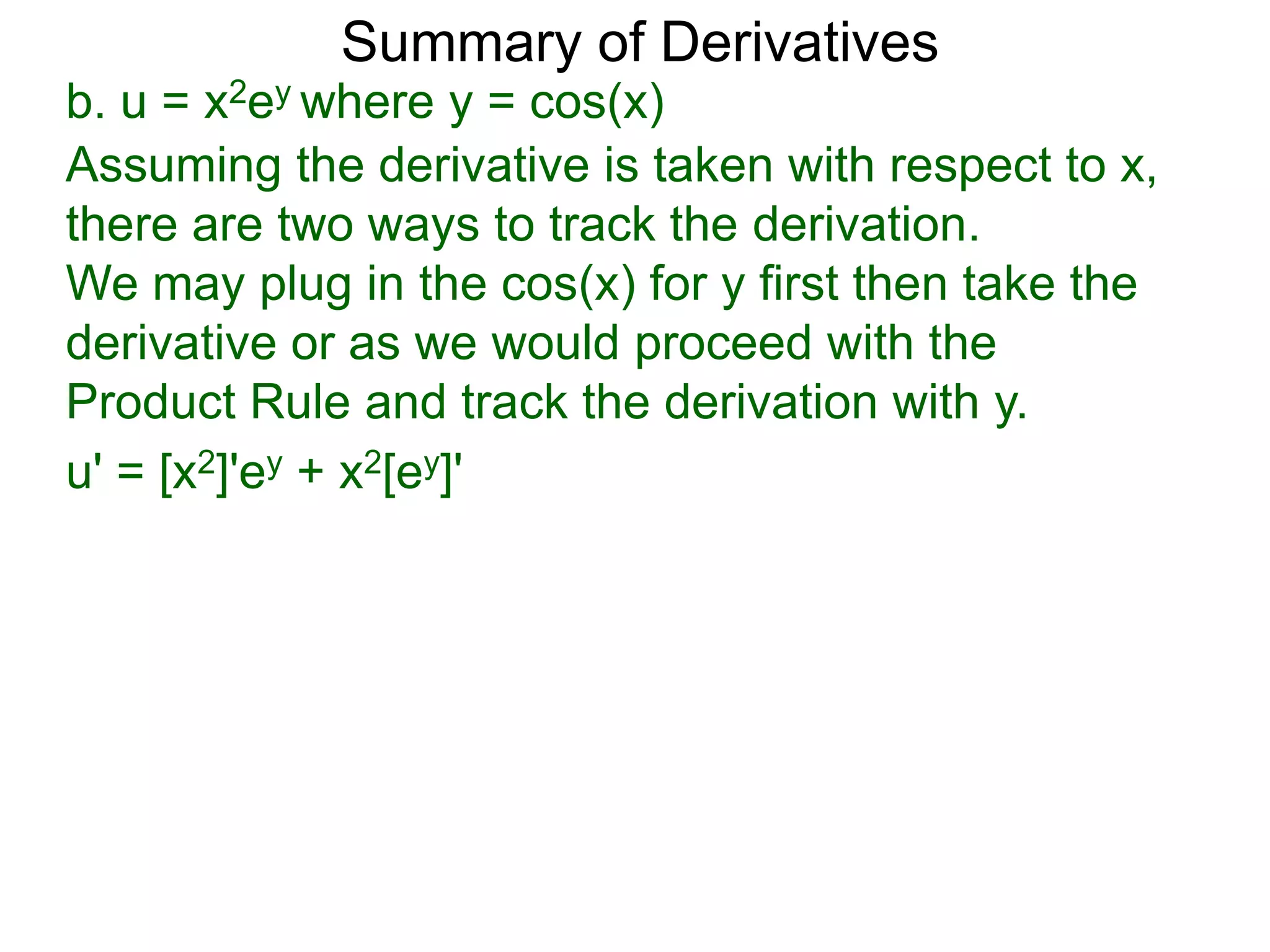 Summary of Derivatives
b. u = x2ey where y = cos(x)
Assuming the derivative is taken with respect to x,
there are two ways to track the derivation.
We may plug in the cos(x) for y first then take the
derivative or as we would proceed with the
Product Rule and track the derivation with y.
u' = [x2]'ey + x2[ey]'
 