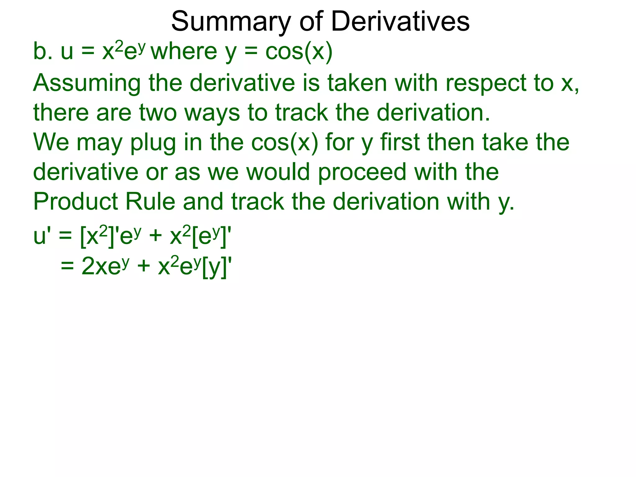Summary of Derivatives
b. u = x2ey where y = cos(x)
Assuming the derivative is taken with respect to x,
there are two ways to track the derivation.
We may plug in the cos(x) for y first then take the
derivative or as we would proceed with the
Product Rule and track the derivation with y.
u' = [x2]'ey + x2[ey]'
   = 2xey + x2ey[y]'
 