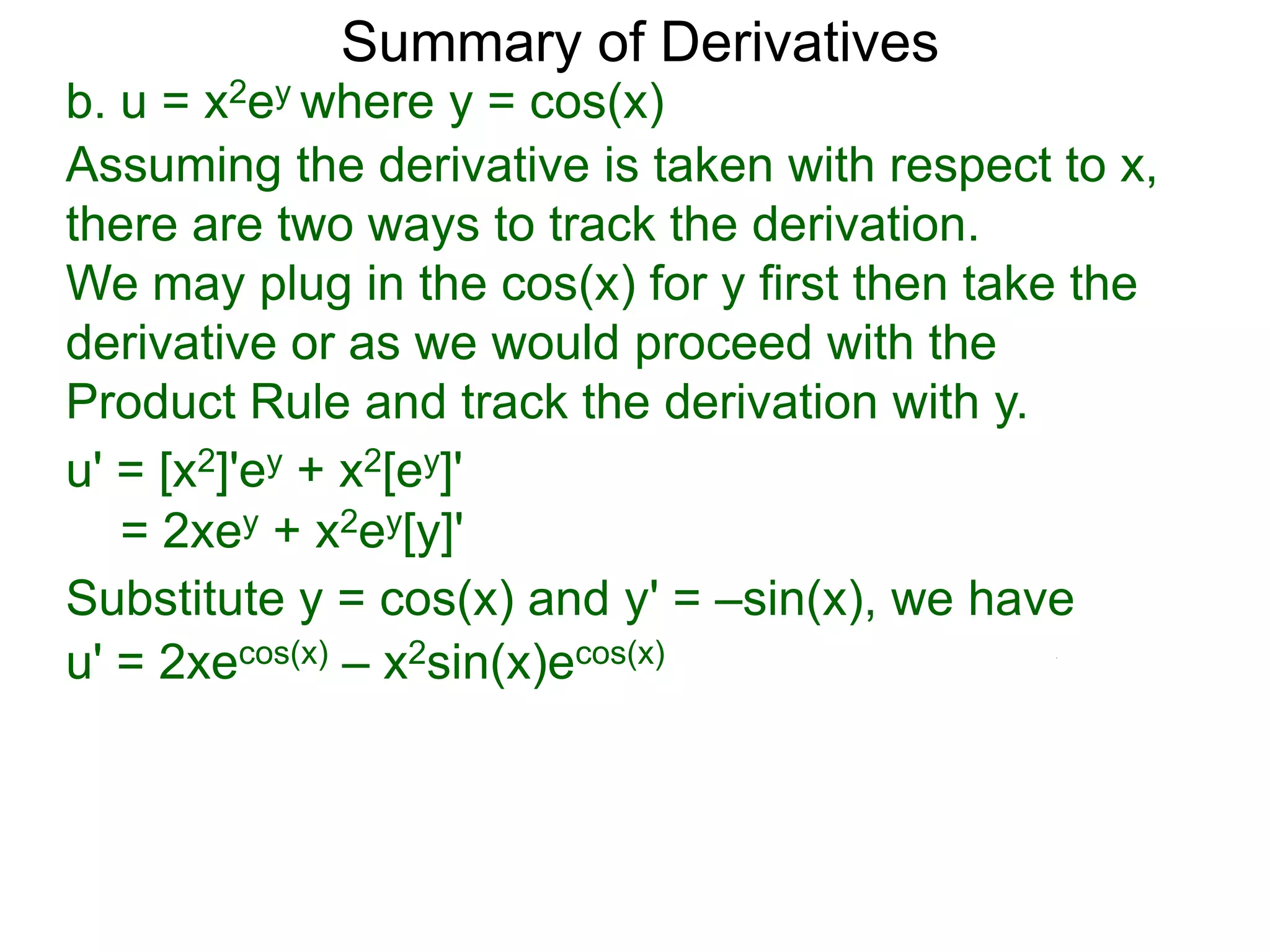 Summary of Derivatives
b. u = x2ey where y = cos(x)
Assuming the derivative is taken with respect to x,
there are two ways to track the derivation.
We may plug in the cos(x) for y first then take the
derivative or as we would proceed with the
Product Rule and track the derivation with y.
u' = [x2]'ey + x2[ey]'
   = 2xey + x2ey[y]'
Substitute y = cos(x) and y' = –sin(x), we have
u' = 2xecos(x) – x2sin(x)ecos(x)
 