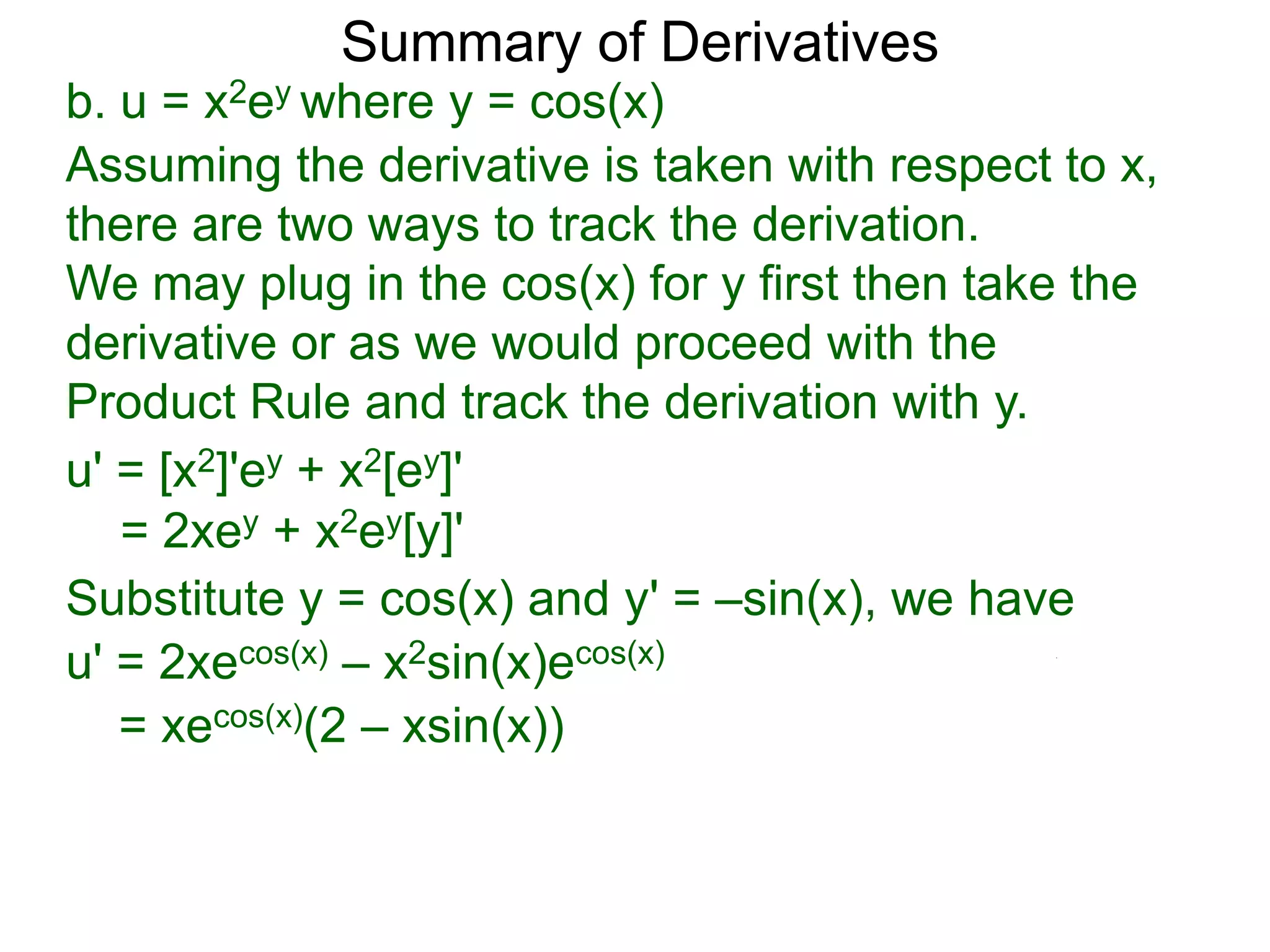 Summary of Derivatives
b. u = x2ey where y = cos(x)
Assuming the derivative is taken with respect to x,
there are two ways to track the derivation.
We may plug in the cos(x) for y first then take the
derivative or as we would proceed with the
Product Rule and track the derivation with y.
u' = [x2]'ey + x2[ey]'
   = 2xey + x2ey[y]'
Substitute y = cos(x) and y' = –sin(x), we have
u' = 2xecos(x) – x2sin(x)ecos(x)
   = xecos(x)(2 – xsin(x))
 