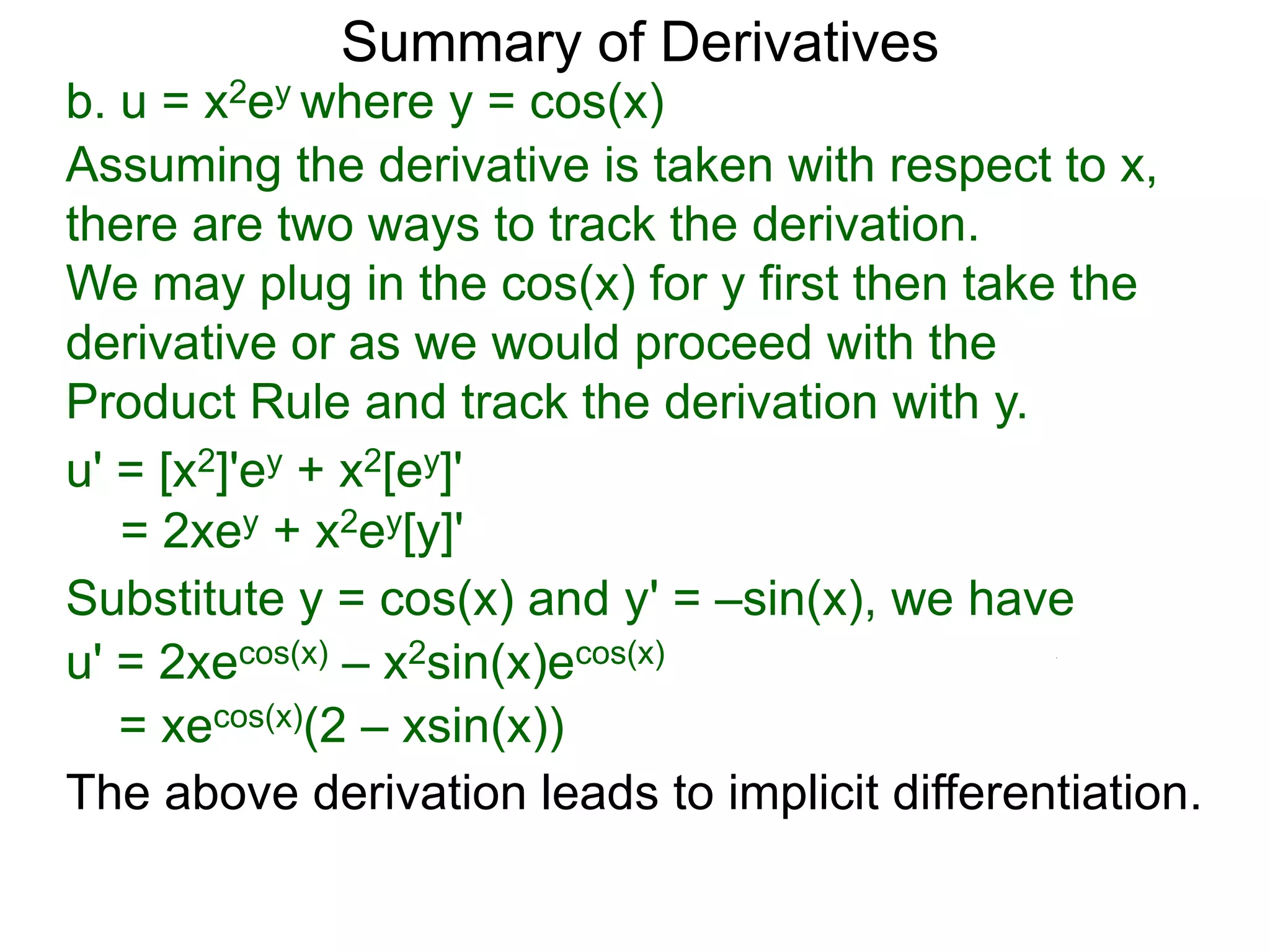 Summary of Derivatives
b. u = x2ey where y = cos(x)
Assuming the derivative is taken with respect to x,
there are two ways to track the derivation.
We may plug in the cos(x) for y first then take the
derivative or as we would proceed with the
Product Rule and track the derivation with y.
u' = [x2]'ey + x2[ey]'
   = 2xey + x2ey[y]'
Substitute y = cos(x) and y' = –sin(x), we have
u' = 2xecos(x) – x2sin(x)ecos(x)
   = xecos(x)(2 – xsin(x))
The above derivation leads to implicit differentiation.
 