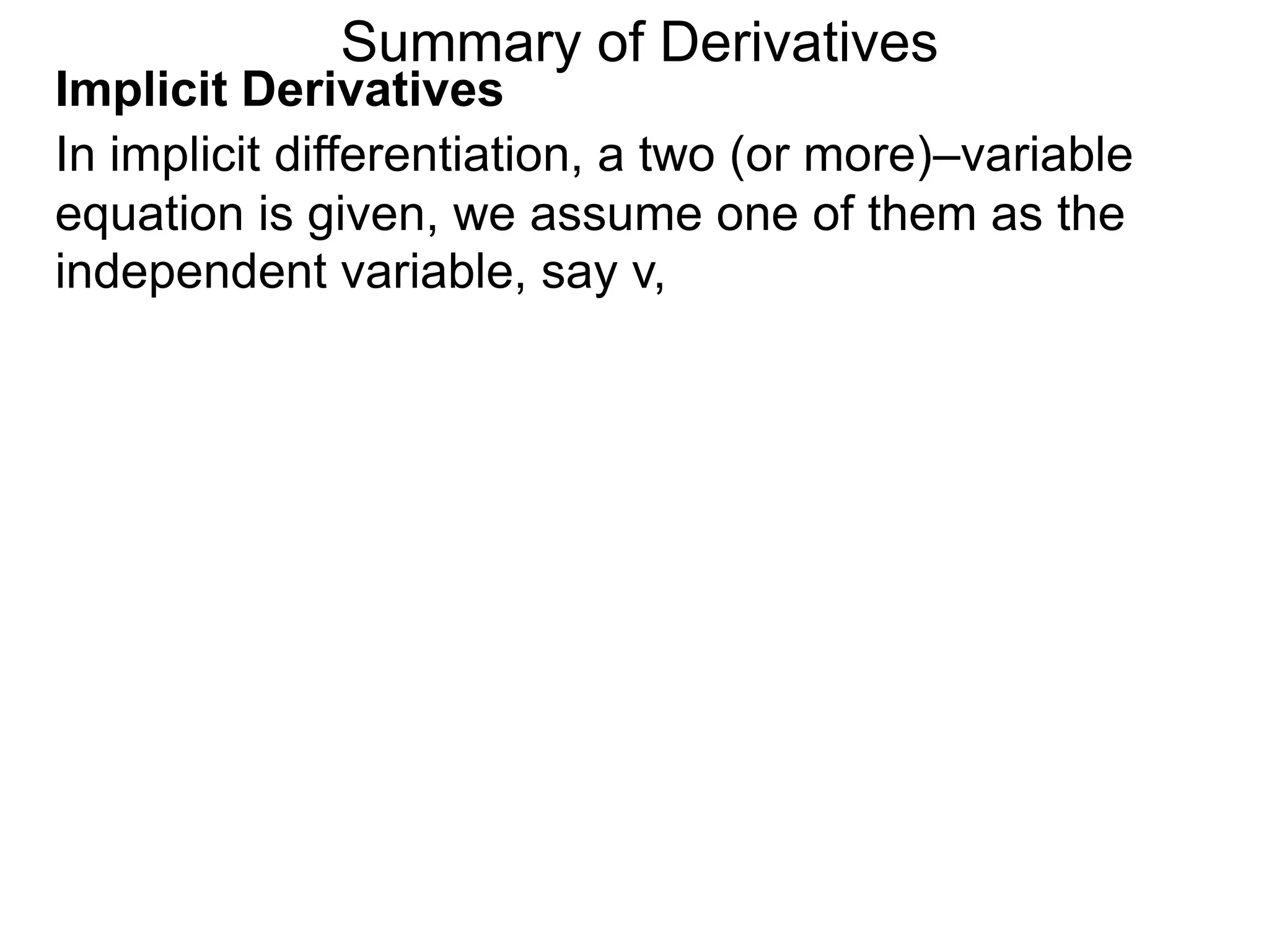 Summary of Derivatives
Implicit Derivatives
In implicit differentiation, a two (or more)–variable
equation is given, we assume one of them as the
independent variable, say v,
 