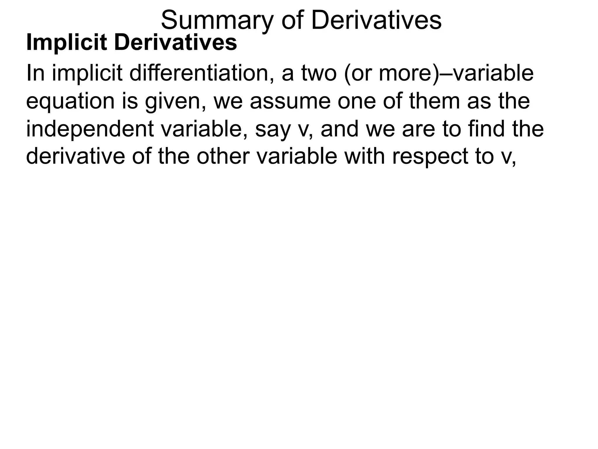 Summary of Derivatives
Implicit Derivatives
In implicit differentiation, a two (or more)–variable
equation is given, we assume one of them as the
independent variable, say v, and we are to find the
derivative of the other variable with respect to v,
 
