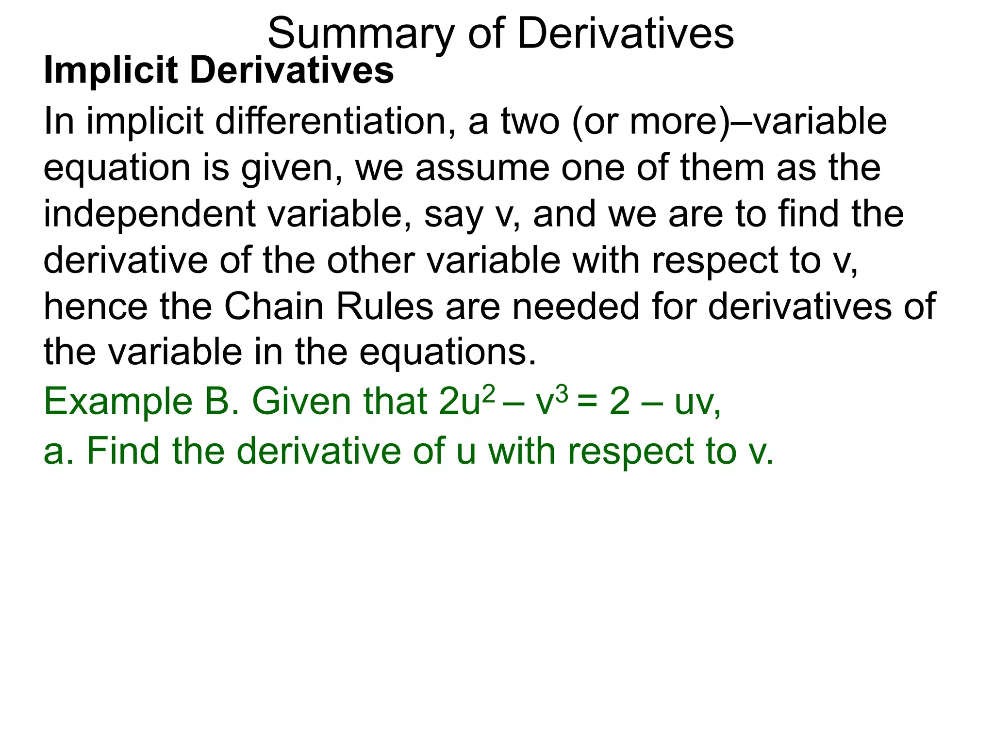 Summary of Derivatives
Implicit Derivatives
In implicit differentiation, a two (or more)–variable
equation is given, we assume one of them as the
independent variable, say v, and we are to find the
derivative of the other variable with respect to v,
hence the Chain Rules are needed for derivatives of
the variable in the equations.
Example B. Given that 2u2 – v3 = 2 – uv,
a. Find the derivative of u with respect to v.
 