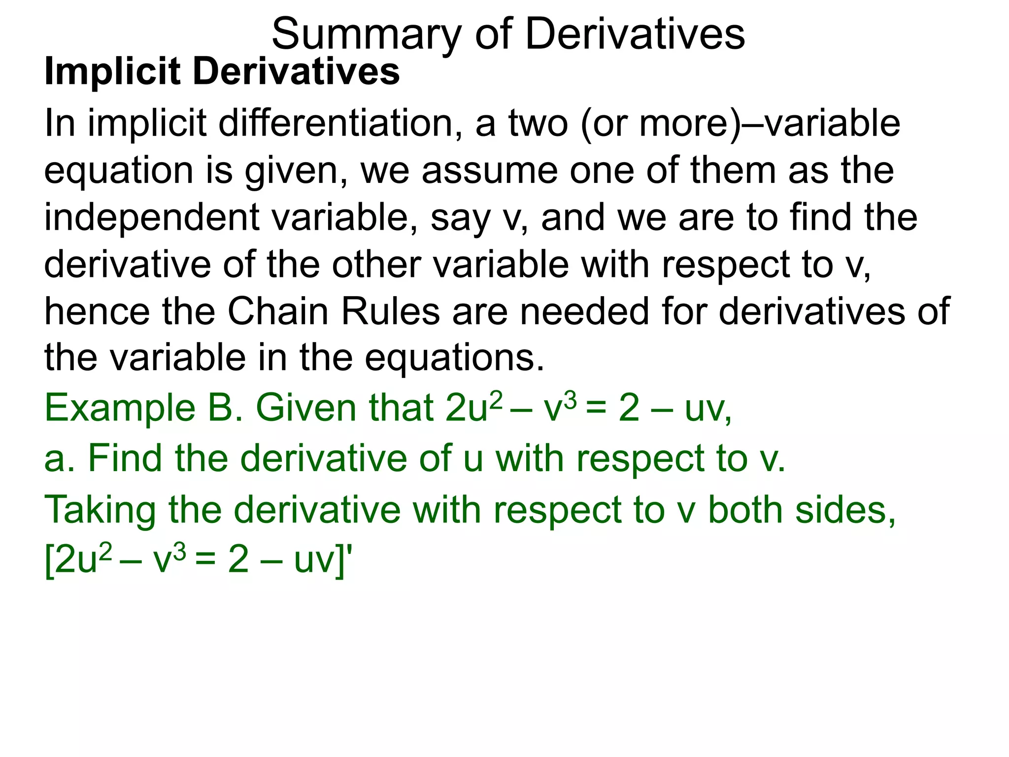 Summary of Derivatives
Implicit Derivatives
In implicit differentiation, a two (or more)–variable
equation is given, we assume one of them as the
independent variable, say v, and we are to find the
derivative of the other variable with respect to v,
hence the Chain Rules are needed for derivatives of
the variable in the equations.
Example B. Given that 2u2 – v3 = 2 – uv,
a. Find the derivative of u with respect to v.
Taking the derivative with respect to v both sides,
[2u2 – v3 = 2 – uv]'
 