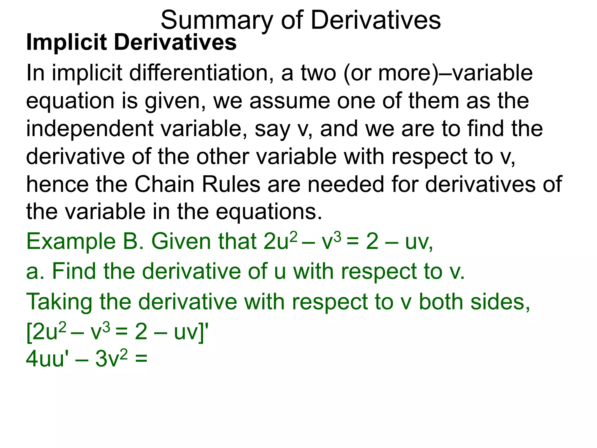 Summary of Derivatives
Implicit Derivatives
In implicit differentiation, a two (or more)–variable
equation is given, we assume one of them as the
independent variable, say v, and we are to find the
derivative of the other variable with respect to v,
hence the Chain Rules are needed for derivatives of
the variable in the equations.
Example B. Given that 2u2 – v3 = 2 – uv,
a. Find the derivative of u with respect to v.
Taking the derivative with respect to v both sides,
[2u2 – v3 = 2 – uv]'
4uu' – 3v2 =
 