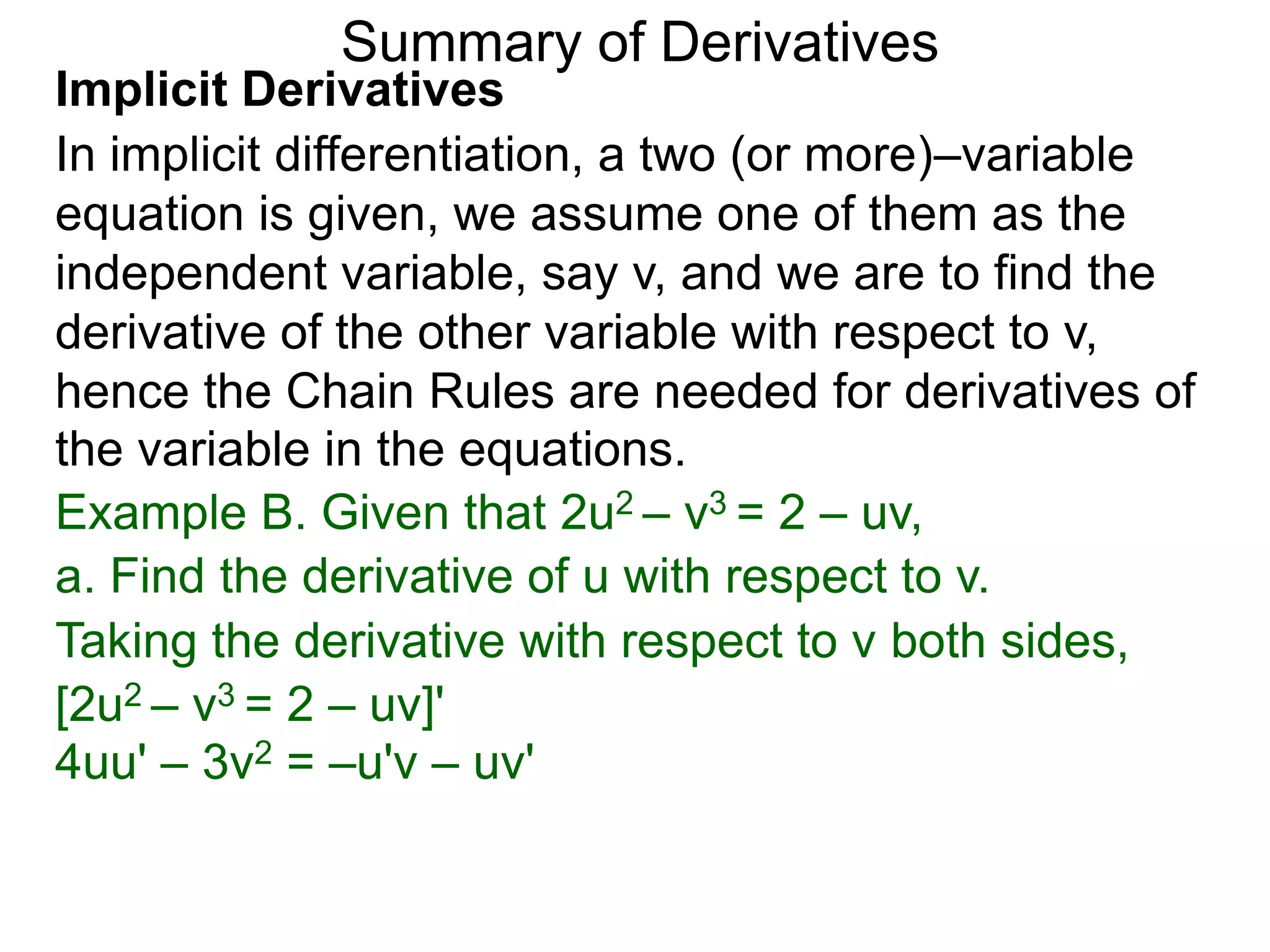 Summary of Derivatives
Implicit Derivatives
In implicit differentiation, a two (or more)–variable
equation is given, we assume one of them as the
independent variable, say v, and we are to find the
derivative of the other variable with respect to v,
hence the Chain Rules are needed for derivatives of
the variable in the equations.
Example B. Given that 2u2 – v3 = 2 – uv,
a. Find the derivative of u with respect to v.
Taking the derivative with respect to v both sides,
[2u2 – v3 = 2 – uv]'
4uu' – 3v2 = –u'v – uv'
 