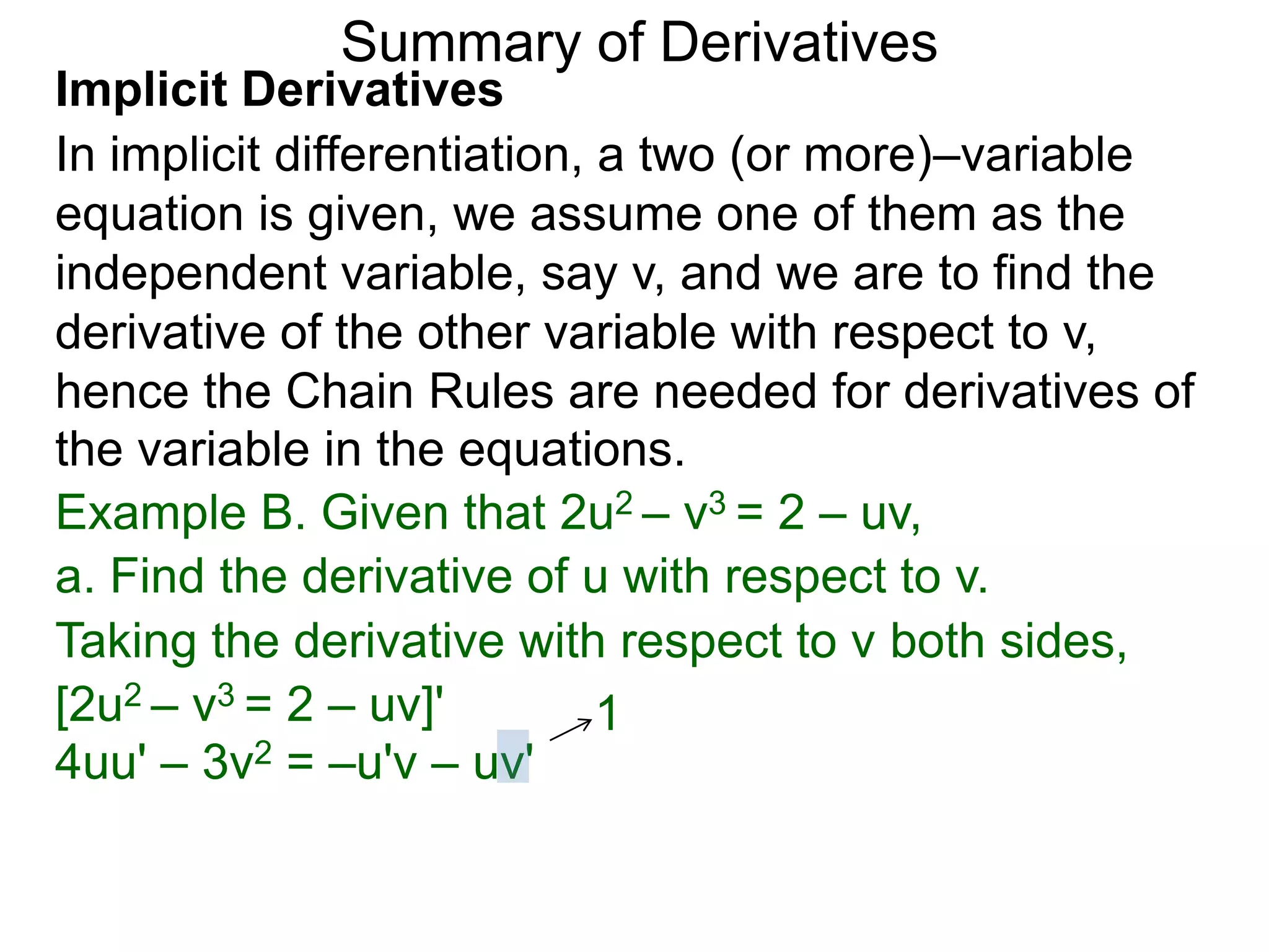 Summary of Derivatives
Implicit Derivatives
In implicit differentiation, a two (or more)–variable
equation is given, we assume one of them as the
independent variable, say v, and we are to find the
derivative of the other variable with respect to v,
hence the Chain Rules are needed for derivatives of
the variable in the equations.
Example B. Given that 2u2 – v3 = 2 – uv,
a. Find the derivative of u with respect to v.
Taking the derivative with respect to v both sides,
[2u2 – v3 = 2 – uv]'         1
4uu' – 3v2 = –u'v – uv'
 
