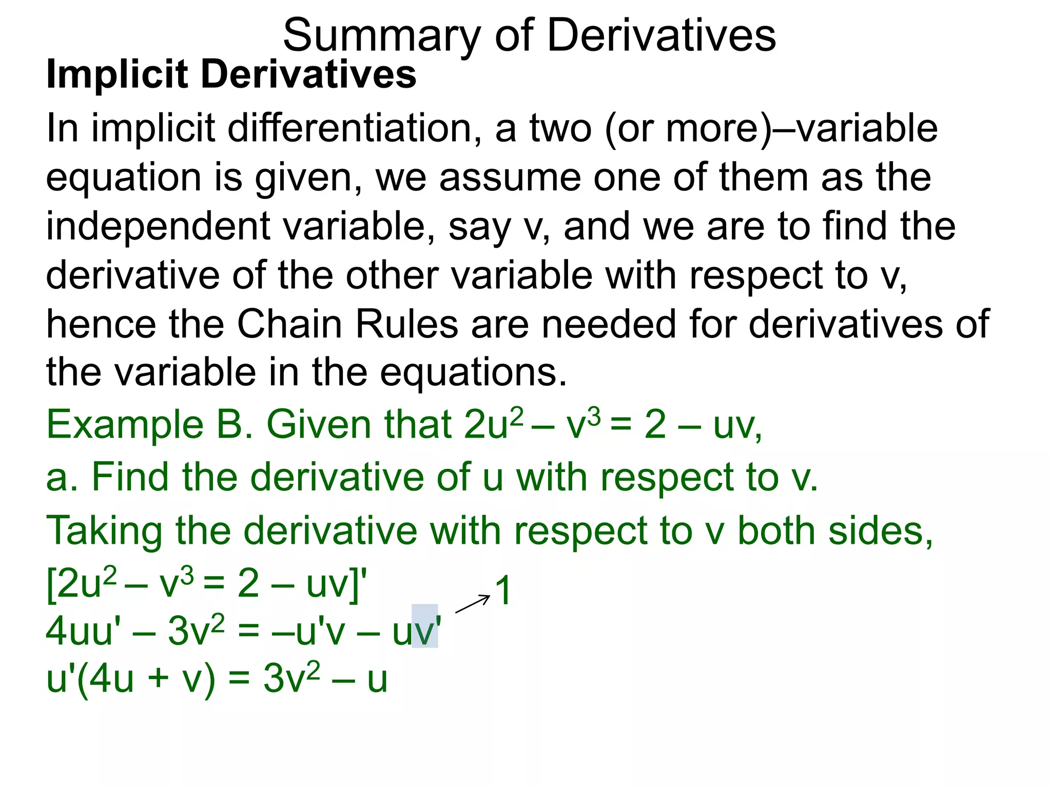 Summary of Derivatives
Implicit Derivatives
In implicit differentiation, a two (or more)–variable
equation is given, we assume one of them as the
independent variable, say v, and we are to find the
derivative of the other variable with respect to v,
hence the Chain Rules are needed for derivatives of
the variable in the equations.
Example B. Given that 2u2 – v3 = 2 – uv,
a. Find the derivative of u with respect to v.
Taking the derivative with respect to v both sides,
[2u2 – v3 = 2 – uv]'         1
4uu' – 3v2 = –u'v – uv'
u'(4u + v) = 3v2 – u
 