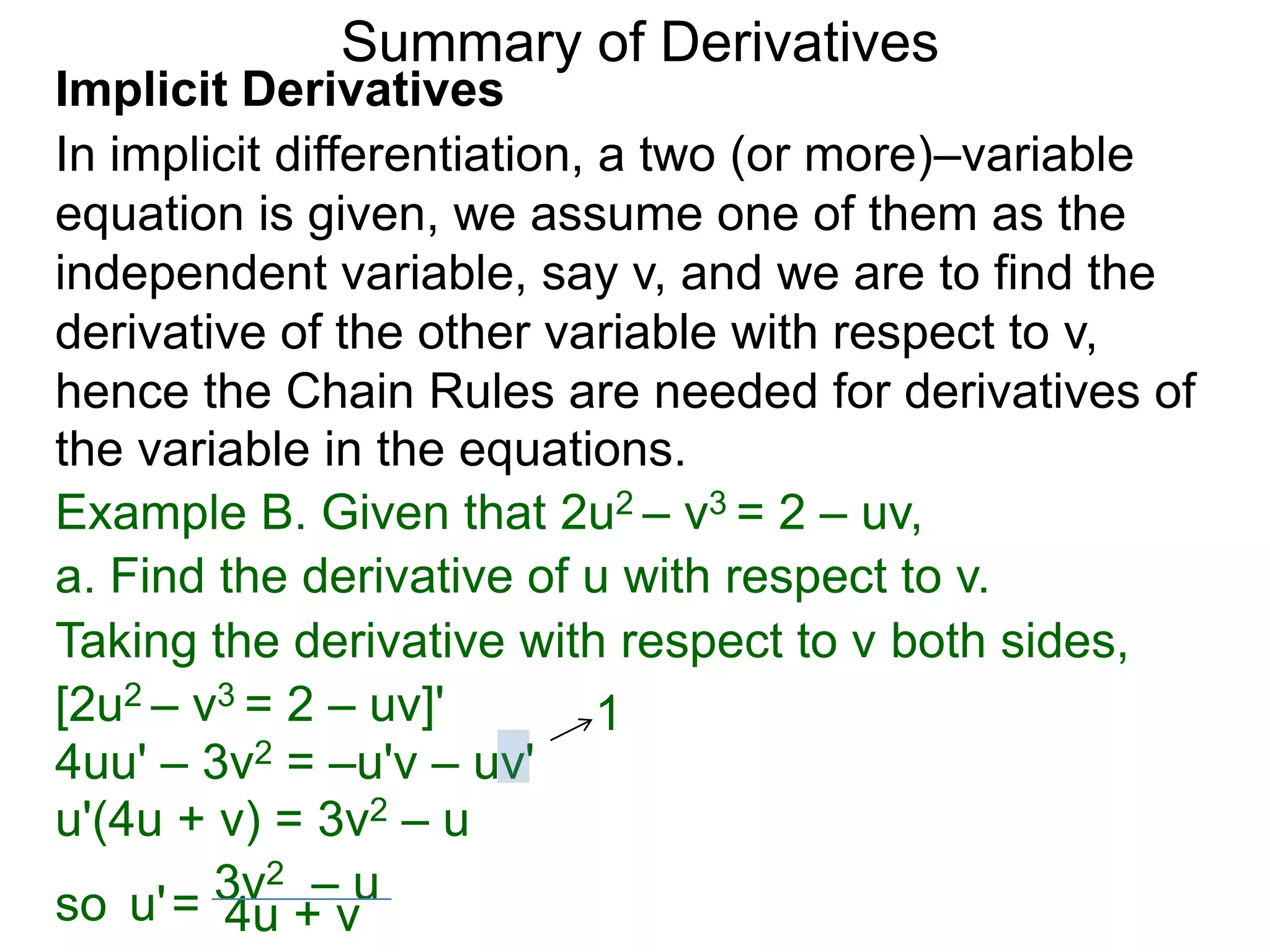 Summary of Derivatives
Implicit Derivatives
In implicit differentiation, a two (or more)–variable
equation is given, we assume one of them as the
independent variable, say v, and we are to find the
derivative of the other variable with respect to v,
hence the Chain Rules are needed for derivatives of
the variable in the equations.
Example B. Given that 2u2 – v3 = 2 – uv,
a. Find the derivative of u with respect to v.
Taking the derivative with respect to v both sides,
[2u2 – v3 = 2 – uv]'         1
4uu' – 3v2 = –u'v – uv'
u'(4u + v) = 3v2 – u
        3v2 – u
so u' = 4u + v
 