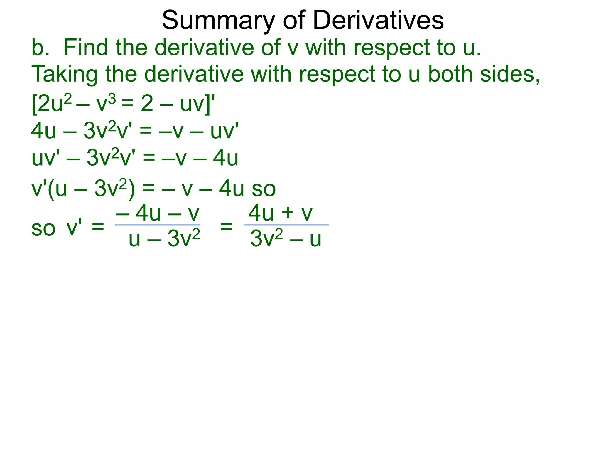 Summary of Derivatives
b. Find the derivative of v with respect to u.
Taking the derivative with respect to u both sides,
[2u2 – v3 = 2 – uv]'
4u – 3v2v' = –v – uv'
uv' – 3v2v' = –v – 4u
v'(u – 3v2) = – v – 4u so
         – 4u – v      4u + v
so v' = u – 3v2 = 3v2 – u
 