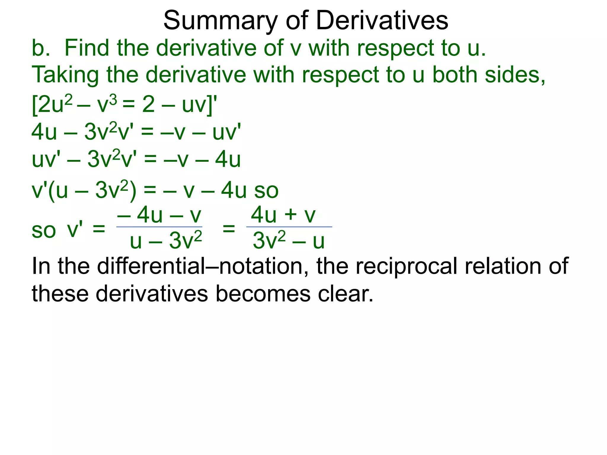 Summary of Derivatives
b. Find the derivative of v with respect to u.
Taking the derivative with respect to u both sides,
[2u2 – v3 = 2 – uv]'
4u – 3v2v' = –v – uv'
uv' – 3v2v' = –v – 4u
v'(u – 3v2) = – v – 4u so
         – 4u – v      4u + v
so v' = u – 3v2 = 3v2 – u
In the differential–notation, the reciprocal relation of
these derivatives becomes clear.
 