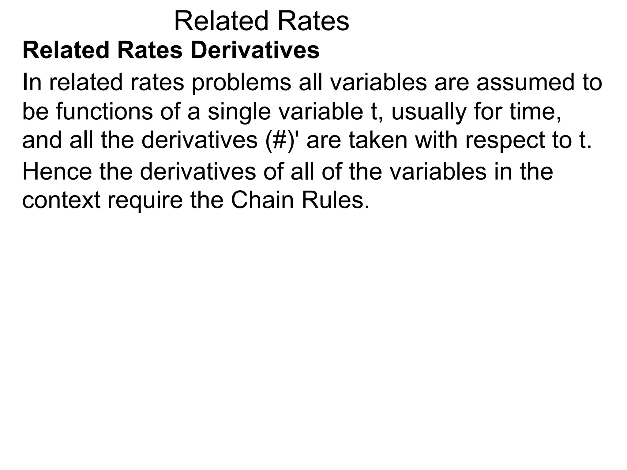 Related Rates
Related Rates Derivatives
In related rates problems all variables are assumed to
be functions of a single variable t, usually for time,
and all the derivatives (#)' are taken with respect to t.
Hence the derivatives of all of the variables in the
context require the Chain Rules.
 
