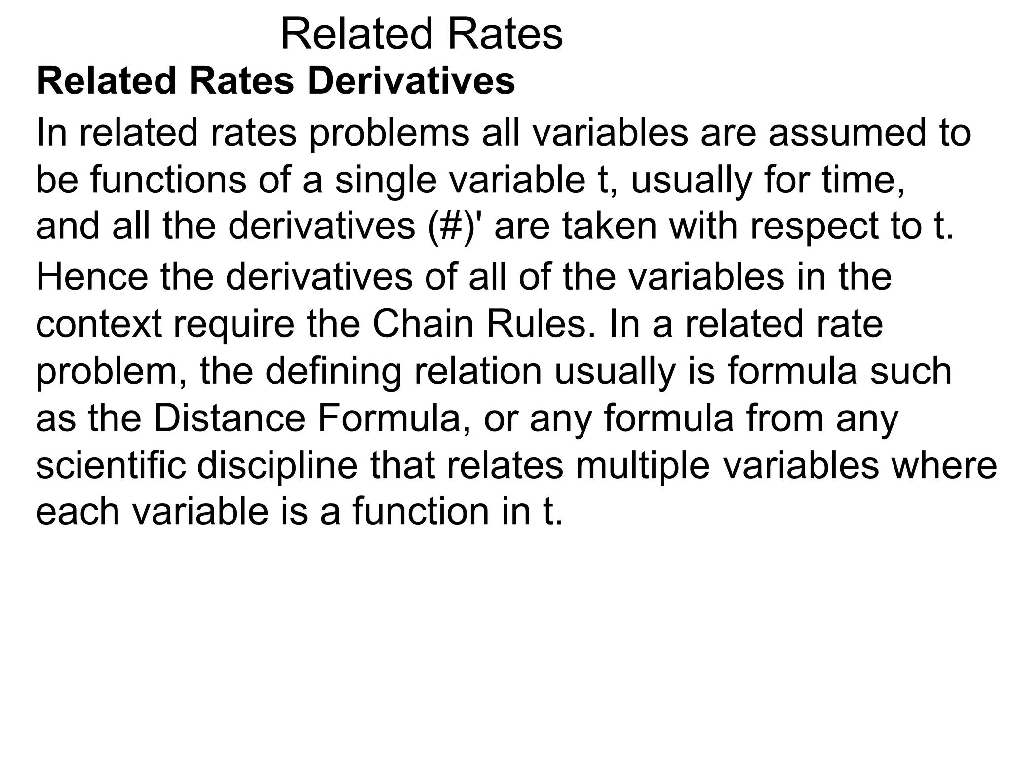 Related Rates
Related Rates Derivatives
In related rates problems all variables are assumed to
be functions of a single variable t, usually for time,
and all the derivatives (#)' are taken with respect to t.
Hence the derivatives of all of the variables in the
context require the Chain Rules. In a related rate
problem, the defining relation usually is formula such
as the Distance Formula, or any formula from any
scientific discipline that relates multiple variables where
each variable is a function in t.
 
