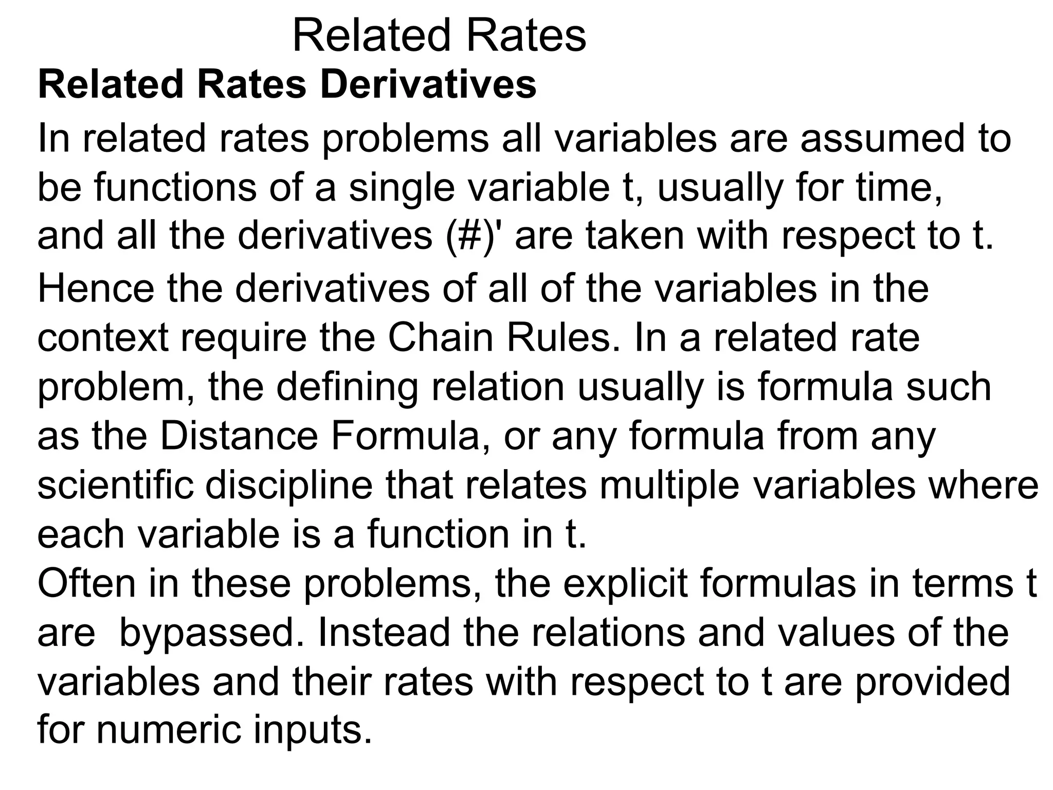 Related Rates
Related Rates Derivatives
In related rates problems all variables are assumed to
be functions of a single variable t, usually for time,
and all the derivatives (#)' are taken with respect to t.
Hence the derivatives of all of the variables in the
context require the Chain Rules. In a related rate
problem, the defining relation usually is formula such
as the Distance Formula, or any formula from any
scientific discipline that relates multiple variables where
each variable is a function in t.
Often in these problems, the explicit formulas in terms t
are bypassed. Instead the relations and values of the
variables and their rates with respect to t are provided
for numeric inputs.
 
