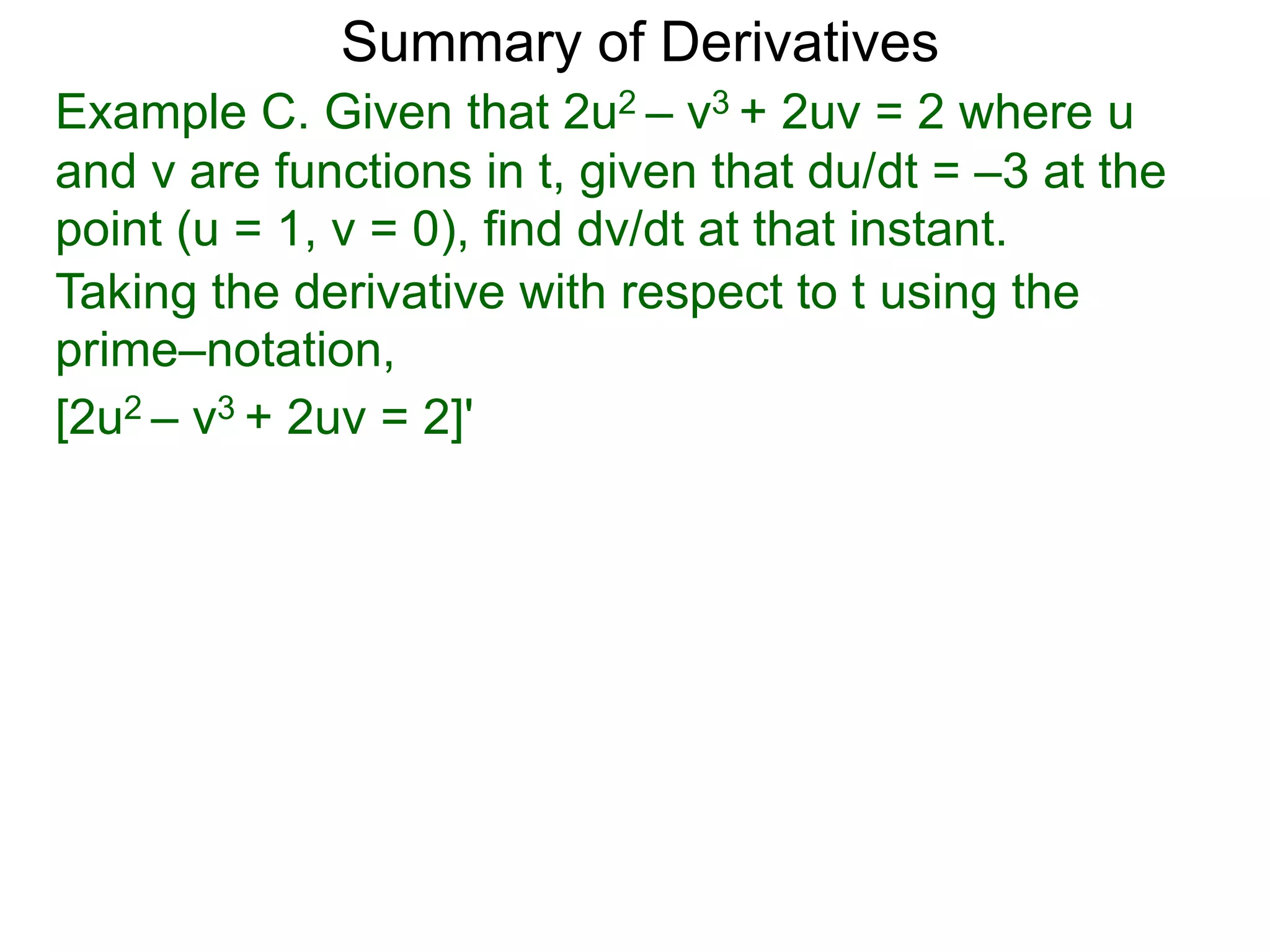 Summary of Derivatives
Example C. Given that 2u2 – v3 + 2uv = 2 where u
and v are functions in t, given that du/dt = –3 at the
point (u = 1, v = 0), find dv/dt at that instant.
Taking the derivative with respect to t using the
prime–notation,
[2u2 – v3 + 2uv = 2]'
 