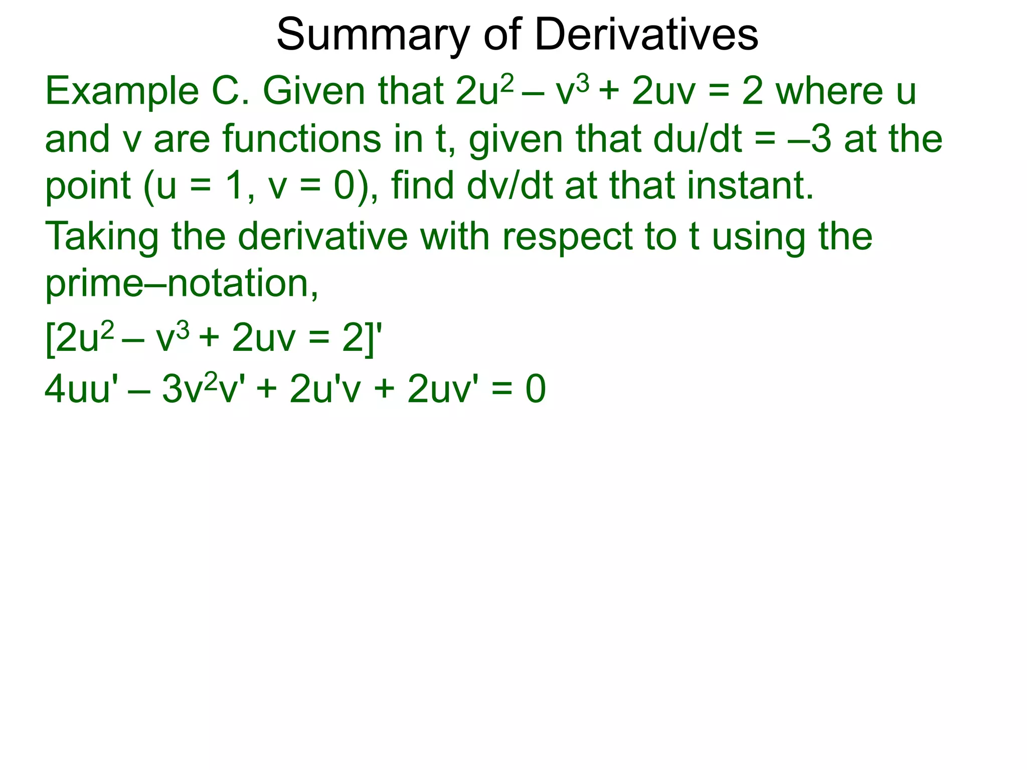 Summary of Derivatives
Example C. Given that 2u2 – v3 + 2uv = 2 where u
and v are functions in t, given that du/dt = –3 at the
point (u = 1, v = 0), find dv/dt at that instant.
Taking the derivative with respect to t using the
prime–notation,
[2u2 – v3 + 2uv = 2]'
4uu' – 3v2v' + 2u'v + 2uv' = 0
 