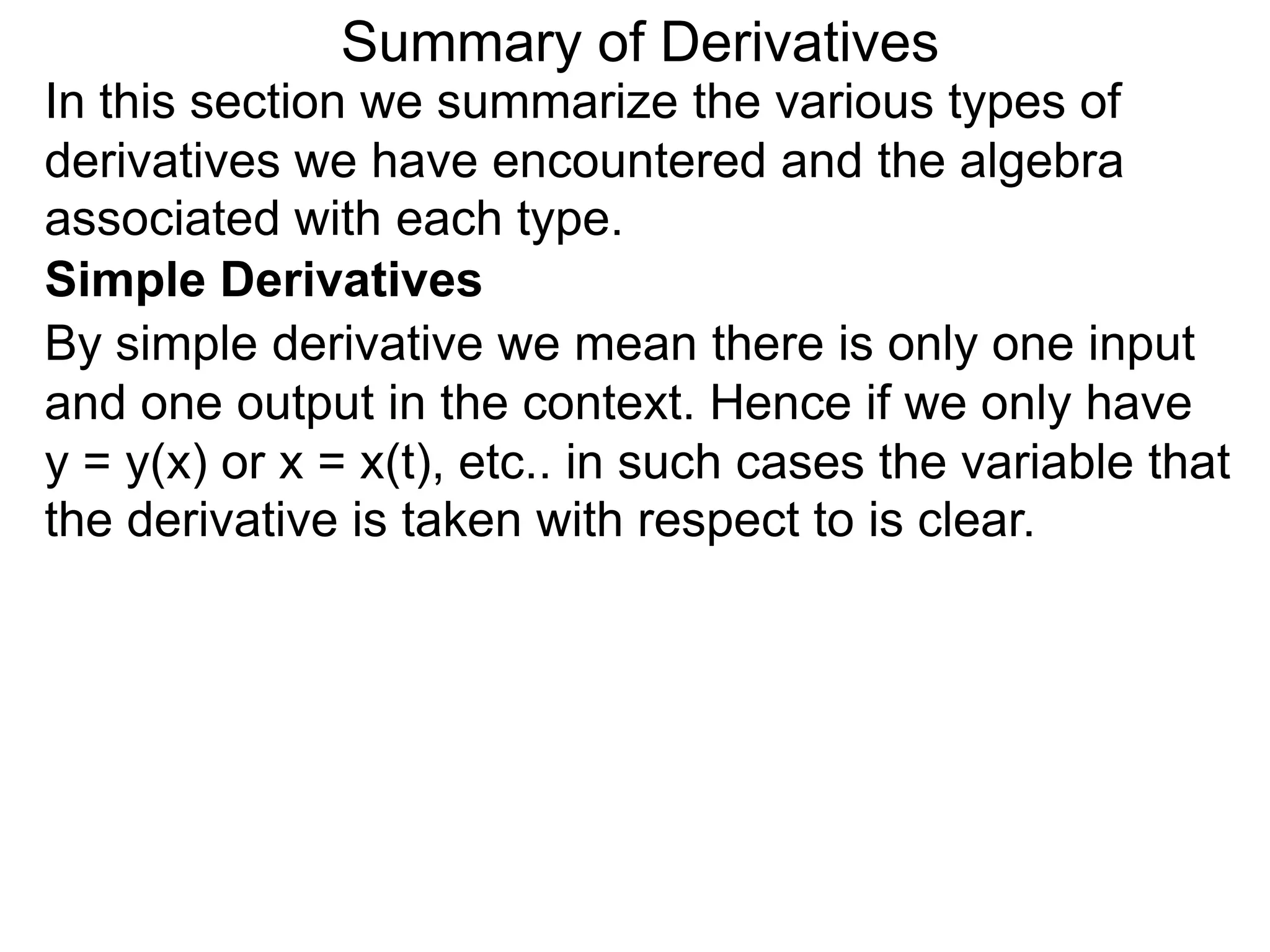 Summary of Derivatives
In this section we summarize the various types of
derivatives we have encountered and the algebra
associated with each type.
Simple Derivatives
By simple derivative we mean there is only one input
and one output in the context. Hence if we only have
y = y(x) or x = x(t), etc.. in such cases the variable that
the derivative is taken with respect to is clear.
 