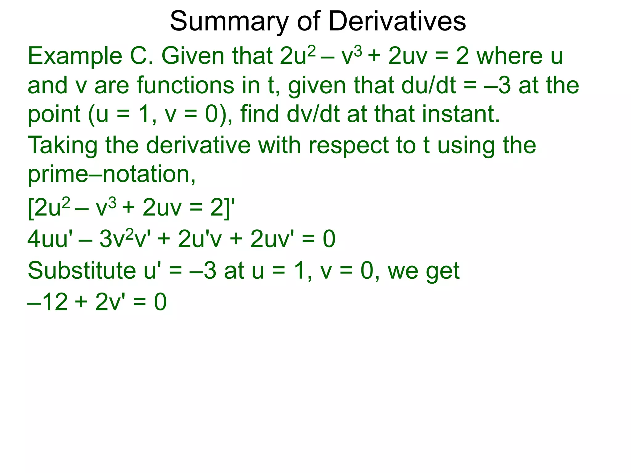 Summary of Derivatives
Example C. Given that 2u2 – v3 + 2uv = 2 where u
and v are functions in t, given that du/dt = –3 at the
point (u = 1, v = 0), find dv/dt at that instant.
Taking the derivative with respect to t using the
prime–notation,
[2u2 – v3 + 2uv = 2]'
4uu' – 3v2v' + 2u'v + 2uv' = 0
Substitute u' = –3 at u = 1, v = 0, we get
–12 + 2v' = 0
 