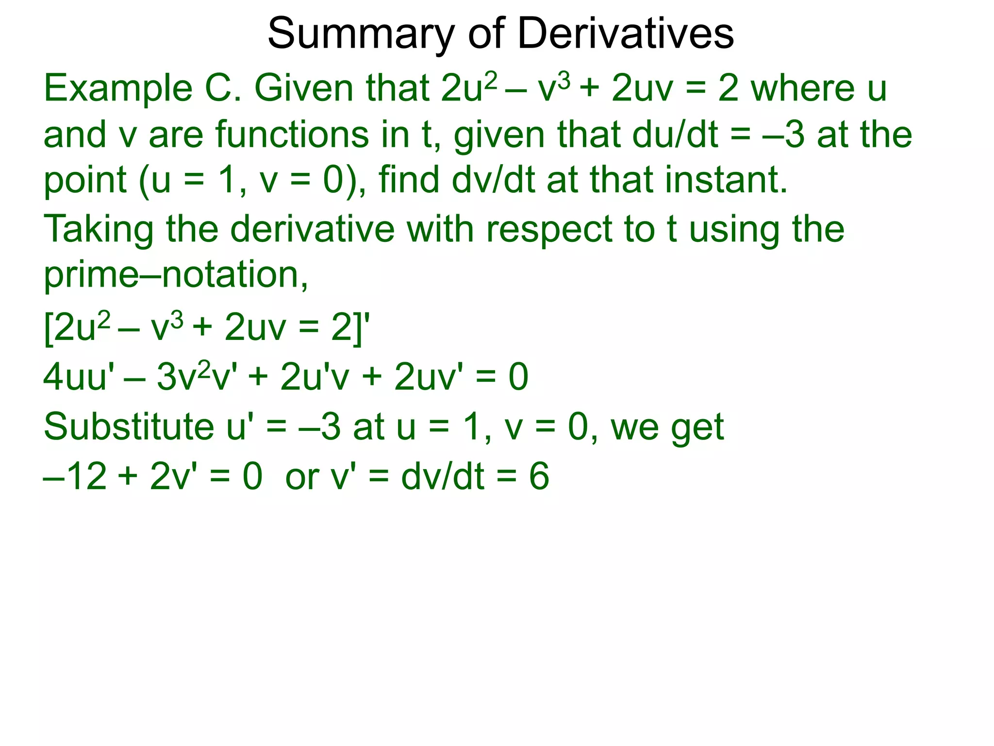 Summary of Derivatives
Example C. Given that 2u2 – v3 + 2uv = 2 where u
and v are functions in t, given that du/dt = –3 at the
point (u = 1, v = 0), find dv/dt at that instant.
Taking the derivative with respect to t using the
prime–notation,
[2u2 – v3 + 2uv = 2]'
4uu' – 3v2v' + 2u'v + 2uv' = 0
Substitute u' = –3 at u = 1, v = 0, we get
–12 + 2v' = 0 or v' = dv/dt = 6
 