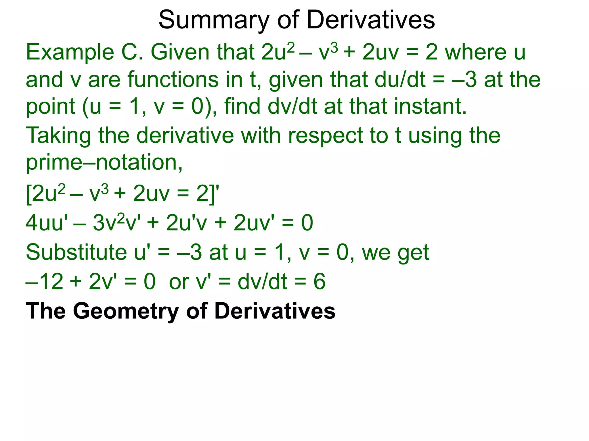 Summary of Derivatives
Example C. Given that 2u2 – v3 + 2uv = 2 where u
and v are functions in t, given that du/dt = –3 at the
point (u = 1, v = 0), find dv/dt at that instant.
Taking the derivative with respect to t using the
prime–notation,
[2u2 – v3 + 2uv = 2]'
4uu' – 3v2v' + 2u'v + 2uv' = 0
Substitute u' = –3 at u = 1, v = 0, we get
–12 + 2v' = 0 or v' = dv/dt = 6
The Geometry of Derivatives
 