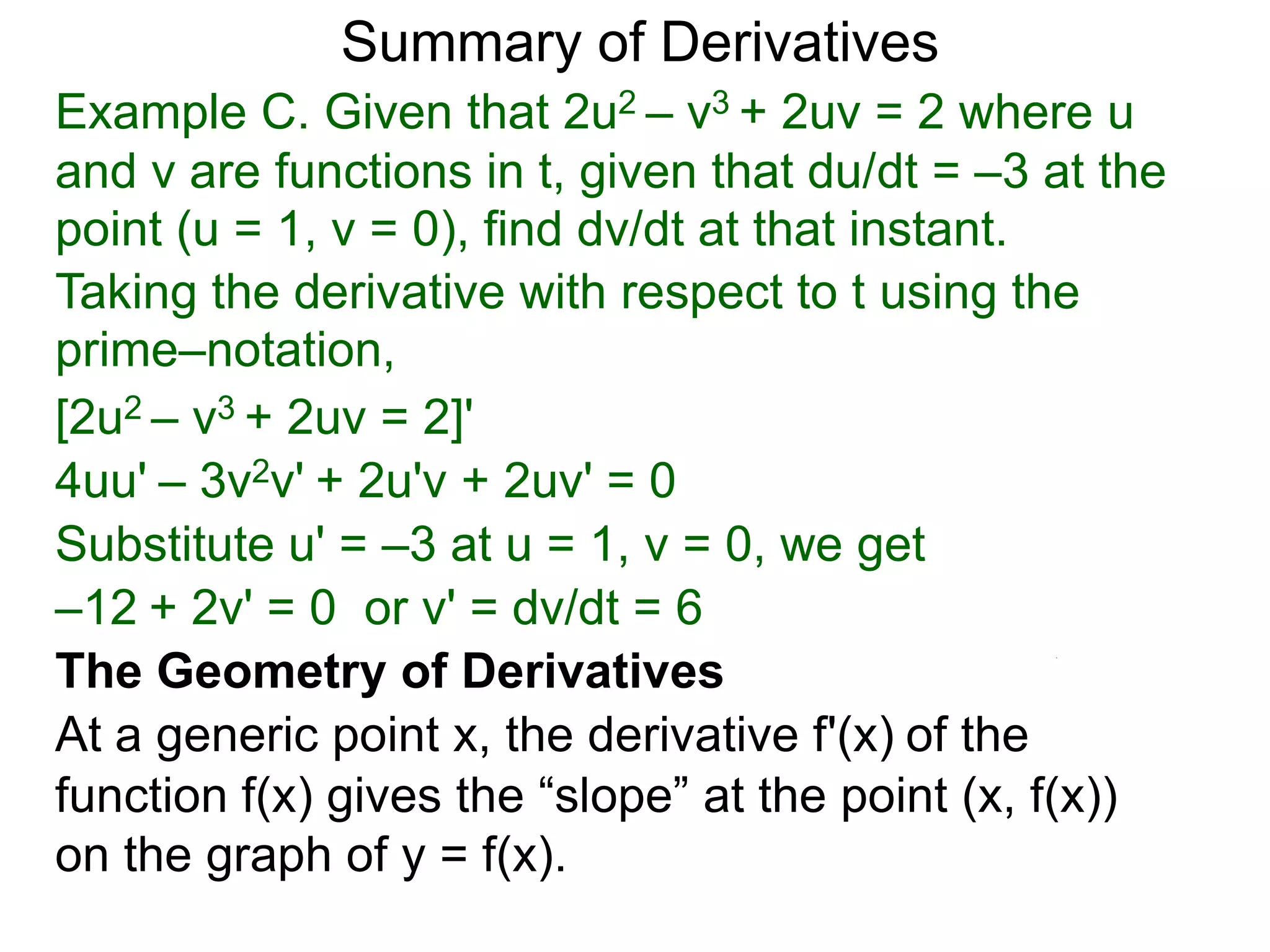 Summary of Derivatives
Example C. Given that 2u2 – v3 + 2uv = 2 where u
and v are functions in t, given that du/dt = –3 at the
point (u = 1, v = 0), find dv/dt at that instant.
Taking the derivative with respect to t using the
prime–notation,
[2u2 – v3 + 2uv = 2]'
4uu' – 3v2v' + 2u'v + 2uv' = 0
Substitute u' = –3 at u = 1, v = 0, we get
–12 + 2v' = 0 or v' = dv/dt = 6
The Geometry of Derivatives
At a generic point x, the derivative f'(x) of the
function f(x) gives the “slope” at the point (x, f(x))
on the graph of y = f(x).
 