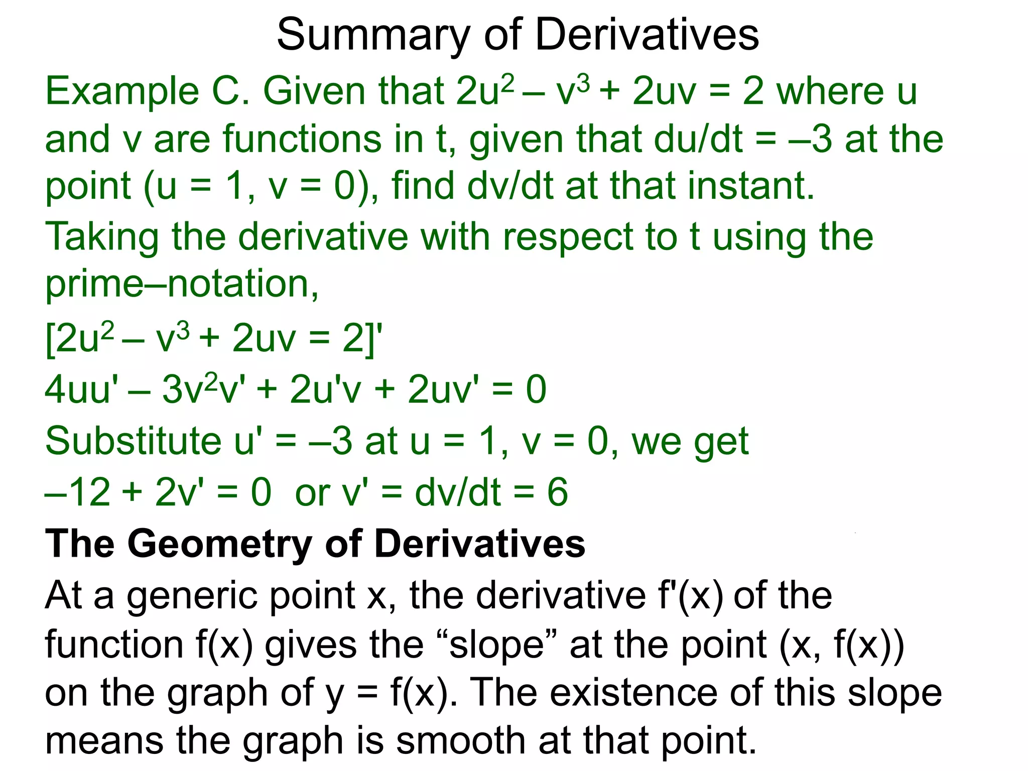 Summary of Derivatives
Example C. Given that 2u2 – v3 + 2uv = 2 where u
and v are functions in t, given that du/dt = –3 at the
point (u = 1, v = 0), find dv/dt at that instant.
Taking the derivative with respect to t using the
prime–notation,
[2u2 – v3 + 2uv = 2]'
4uu' – 3v2v' + 2u'v + 2uv' = 0
Substitute u' = –3 at u = 1, v = 0, we get
–12 + 2v' = 0 or v' = dv/dt = 6
The Geometry of Derivatives
At a generic point x, the derivative f'(x) of the
function f(x) gives the “slope” at the point (x, f(x))
on the graph of y = f(x). The existence of this slope
means the graph is smooth at that point.
 