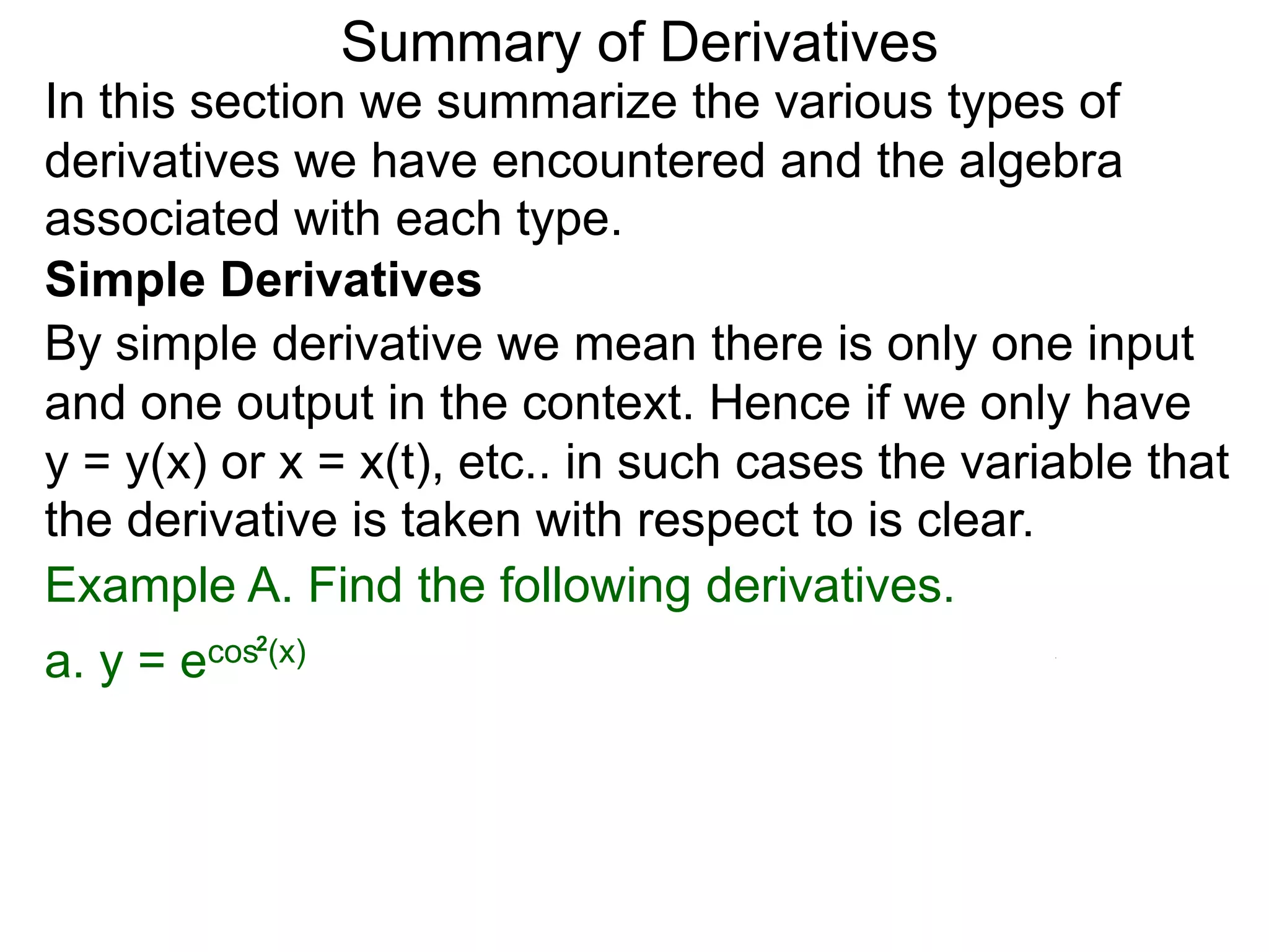 Summary of Derivatives
In this section we summarize the various types of
derivatives we have encountered and the algebra
associated with each type.
Simple Derivatives
By simple derivative we mean there is only one input
and one output in the context. Hence if we only have
y = y(x) or x = x(t), etc.. in such cases the variable that
the derivative is taken with respect to is clear.
Example A. Find the following derivatives.
a. y =   e cos2(x)
 