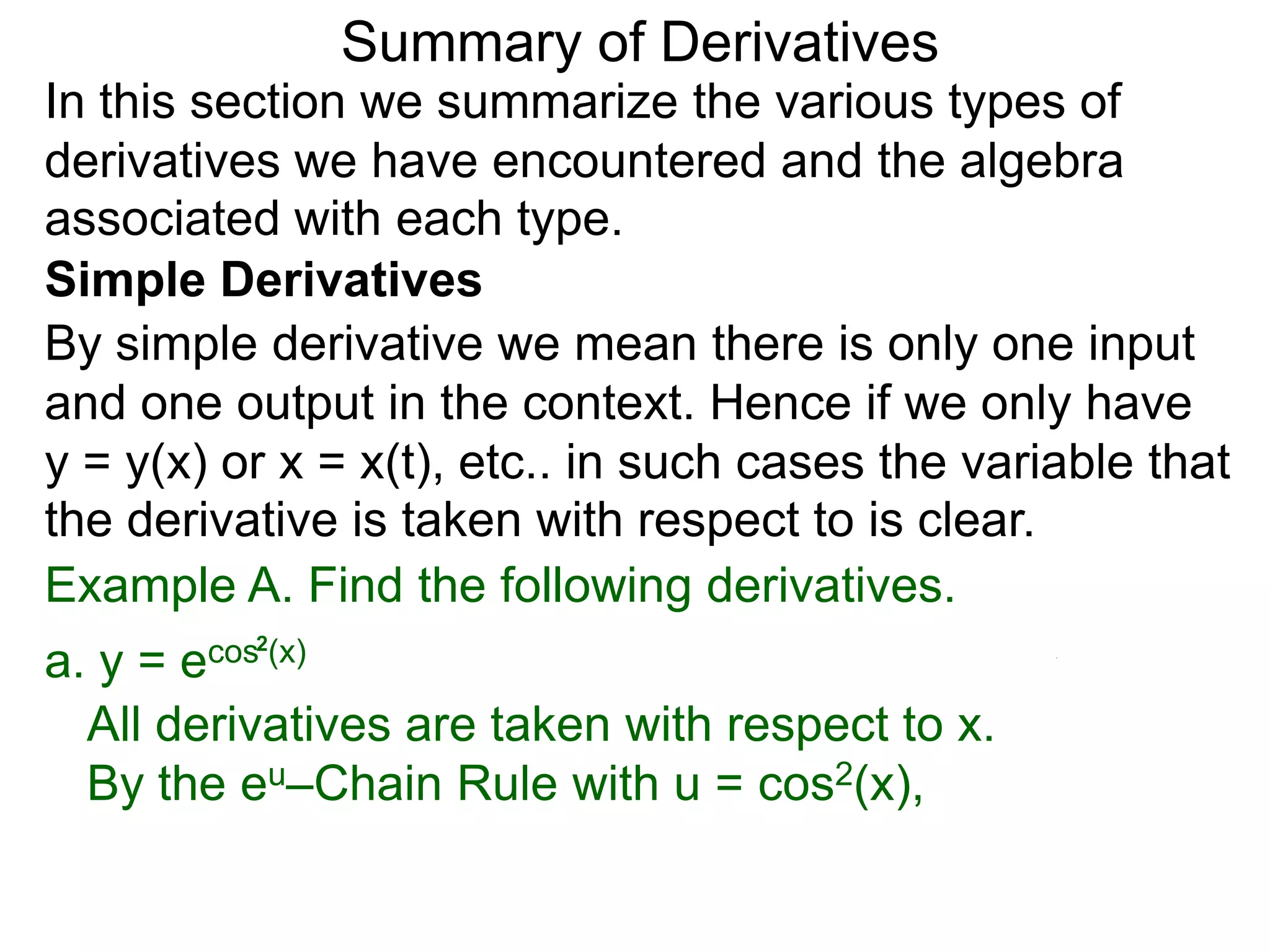 Summary of Derivatives
In this section we summarize the various types of
derivatives we have encountered and the algebra
associated with each type.
Simple Derivatives
By simple derivative we mean there is only one input
and one output in the context. Hence if we only have
y = y(x) or x = x(t), etc.. in such cases the variable that
the derivative is taken with respect to is clear.
Example A. Find the following derivatives.
a. y =e cos2(x)

  All derivatives are taken with respect to x.
  By the eu–Chain Rule with u = cos2(x),
 