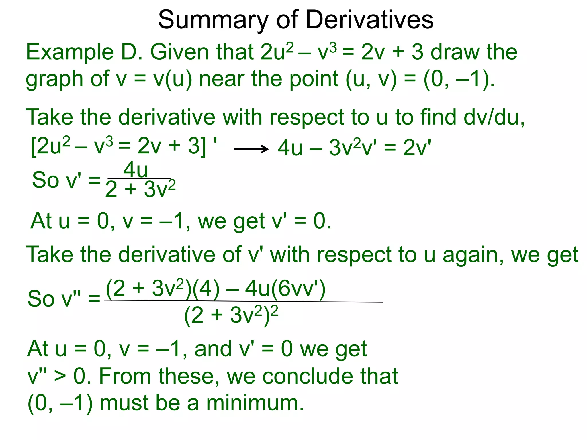 Summary of Derivatives
Example D. Given that 2u2 – v3 = 2v + 3 draw the
graph of v = v(u) near the point (u, v) = (0, –1).
Take the derivative with respect to u to find dv/du,
[2u2 – v3 = 2v + 3] '      4u – 3v2v' = 2v'
 So v' = 2 4u 2
           + 3v
At u = 0, v = –1, we get v' = 0.
Take the derivative of v' with respect to u again, we get
So v'' = (2 + 3v2)(4) – 4u(6vv')
                 (2 + 3v2)2
At u = 0, v = –1, and v' = 0 we get
v'' > 0. From these, we conclude that
(0, –1) must be a minimum.
 