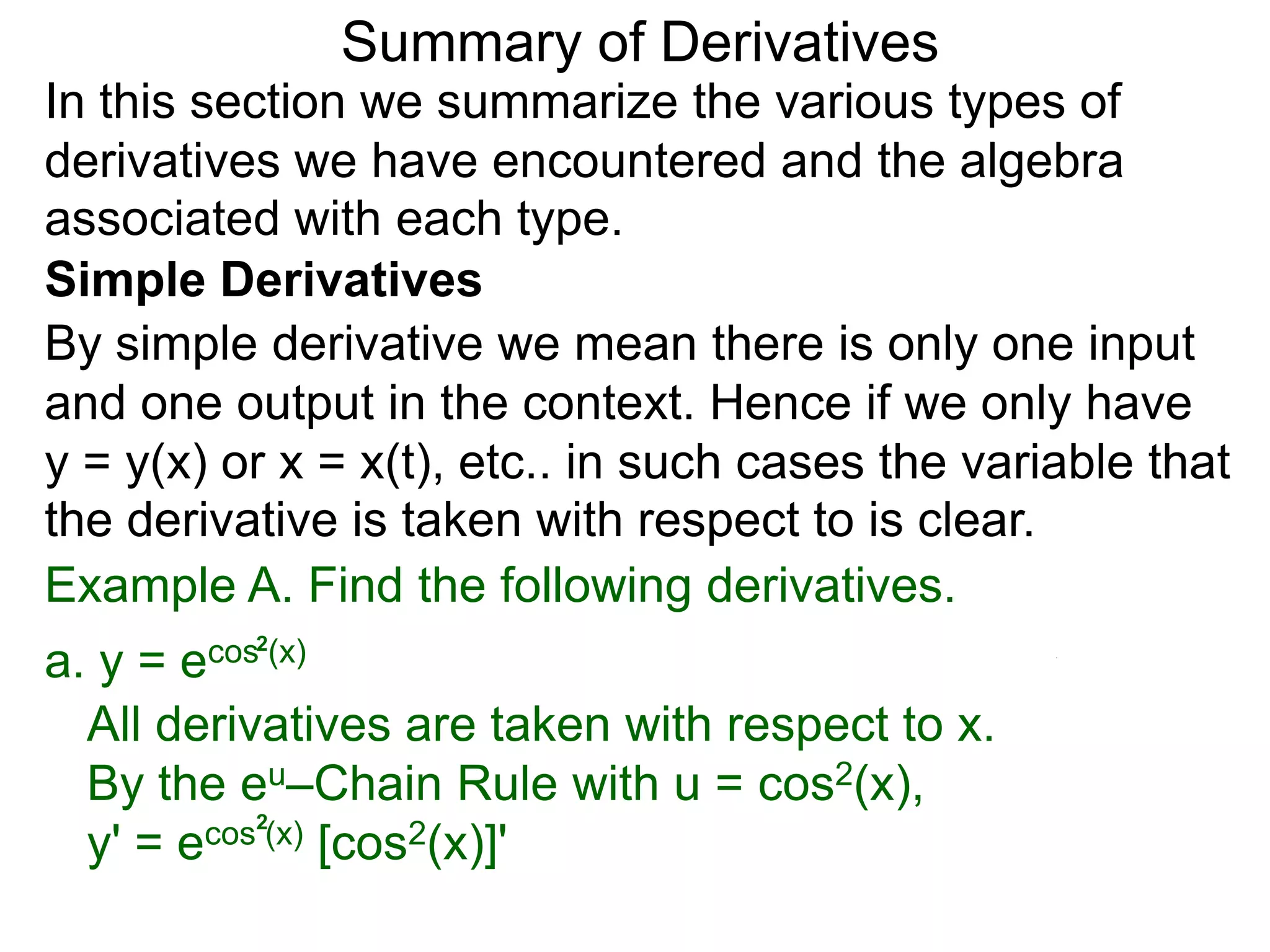 Summary of Derivatives
In this section we summarize the various types of
derivatives we have encountered and the algebra
associated with each type.
Simple Derivatives
By simple derivative we mean there is only one input
and one output in the context. Hence if we only have
y = y(x) or x = x(t), etc.. in such cases the variable that
the derivative is taken with respect to is clear.
Example A. Find the following derivatives.
a. y =e cos2(x)

  All derivatives are taken with respect to x.
  By the eu–Chain Rule with u = cos2(x),
  y' = e cos2(x) [cos2(x)]'
 