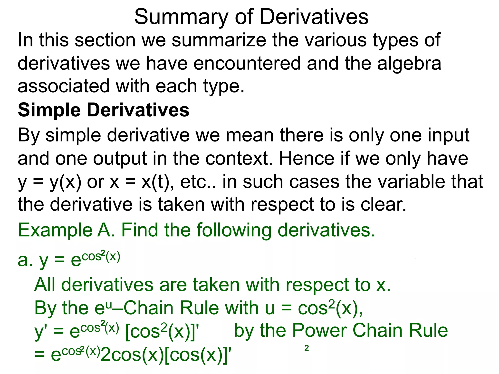 Summary of Derivatives
In this section we summarize the various types of
derivatives we have encountered and the algebra
associated with each type.
Simple Derivatives
By simple derivative we mean there is only one input
and one output in the context. Hence if we only have
y = y(x) or x = x(t), etc.. in such cases the variable that
the derivative is taken with respect to is clear.
Example A. Find the following derivatives.
a. y =e cos2(x)

  All derivatives are taken with respect to x.
  By the eu–Chain Rule with u = cos2(x),
  y' = e cos2(x) [cos2(x)]'    by the Power Chain Rule
                                       2
  =e  cos2 (x)2cos(x)[cos(x)]'
 