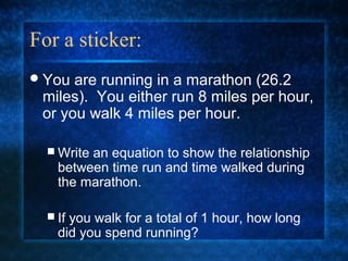 For a sticker:
You are running in a marathon (26.2
miles). You either run 8 miles per hour,
or you walk 4 miles per hour.
 Write an equation to show the relationship
between time run and time walked during
the marathon.
 If you walk for a total of 1 hour, how long
did you spend running?
 
