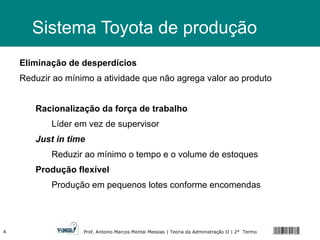 Sistema Toyota de produção Eliminação de desperdícios Reduzir ao mínimo a atividade que não agrega valor ao produto Racionalização da força de trabalho Líder em vez de supervisor Just in time Reduzir ao mínimo o tempo e o volume de estoques Produção flexível Produção em pequenos lotes conforme encomendas 