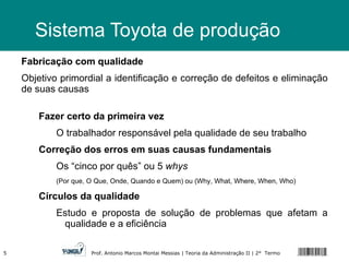 Sistema Toyota de produção Fabricação com qualidade Objetivo primordial a identificação e correção de defeitos e eliminação de suas causas Fazer certo da primeira vez O trabalhador responsável pela qualidade de seu trabalho Correção dos erros em suas causas fundamentais Os “cinco por quês” ou 5  whys   (Por que, O Que, Onde, Quando e Quem) ou (Why, What, Where, When, Who) Círculos da qualidade Estudo e proposta de solução de problemas que afetam a qualidade e a eficiência 