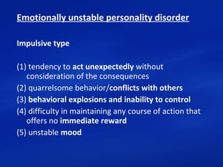 Emotionally unstable personality disorder
Impulsive type
(1) tendency to act unexpectedly without 
consideration of the consequences
(2) quarrelsome behavior/conflicts with others
(3) behavioral explosions and inability to control
(4) difficulty in maintaining any course of action that 
offers no immediate reward
(5) unstable mood
 