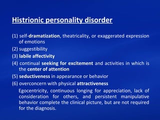 Histrionic personality disorder
(1) self-dramatization, theatricality, or exaggerated expression 
of emotions
(2) suggestibility
(3) labile affectivity
(4) continual seeking for excitement and activities in which is 
the center of attention
(5) seductiveness in appearance or behavior
(6) overconcern with physical attractiveness
      Egocentricity,  continuous  longing  for  appreciation,  lack  of 
consideration  for  others,  and  persistent  manipulative 
behavior complete the clinical picture, but are not required 
for the diagnosis.
 