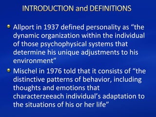 Allport in 1937 defined personality as “the
dynamic organization within the individual
of those psychophysical systems that
determine his unique adjustments to his
environment”
Mischel in 1976 told that it consists of “the
distinctive patterns of behavior, including
thoughts and emotions that
characterzeeach individual’s adaptation to
the situations of his or her life”
 