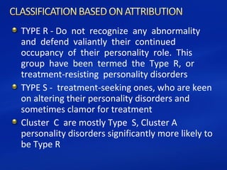 TYPE R - Do not recognize any abnormality
and defend valiantly their continued
occupancy of their personality role. This
group have been termed the Type R, or
treatment-resisting personality disorders
TYPE S - treatment-seeking ones, who are keen
on altering their personality disorders and
sometimes clamor for treatment
Cluster C are mostly Type S, Cluster A
personality disorders significantly more likely to
be Type R
 
