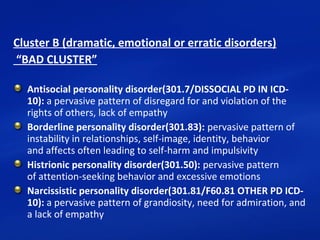 Cluster B (dramatic, emotional or erratic disorders)
“BAD CLUSTER”
Antisocial personality disorder(301.7/DISSOCIAL PD IN ICD-
10): a pervasive pattern of disregard for and violation of the
rights of others, lack of empathy
Borderline personality disorder(301.83): pervasive pattern of
instability in relationships, self-image, identity, behavior
and affects often leading to self-harm and impulsivity
Histrionic personality disorder(301.50): pervasive pattern
of attention-seeking behavior and excessive emotions
Narcissistic personality disorder(301.81/F60.81 OTHER PD ICD-
10): a pervasive pattern of grandiosity, need for admiration, and
a lack of empathy
 