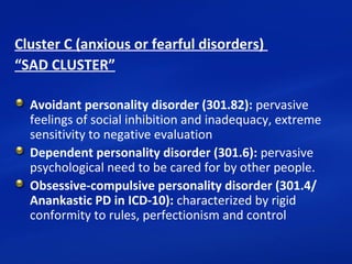 Cluster C (anxious or fearful disorders)
“SAD CLUSTER”
Avoidant personality disorder (301.82): pervasive 
feelings of social inhibition and inadequacy, extreme 
sensitivity to negative evaluation
Dependent personality disorder (301.6): pervasive 
psychological need to be cared for by other people.
Obsessive-compulsive personality disorder (301.4/
Anankastic PD in ICD-10): characterized by rigid 
conformity to rules, perfectionism and control
 