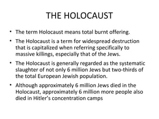 THE HOLOCAUST
• The term Holocaust means total burnt offering.
• Holocaust is a term used to describe widespread
destruction it is capitalized when referring specifically to
massive killings, especially that of the Jews during WWII.
• The Holocaust is generally regarded as the systematic
slaughter of not only 6 million Jews but two-thirds of the
total European Jewish population.
• Although approximately 6 million Jews died in the
Holocaust, approximately 6 million other people also died
in Hitler’s concentration camps these include but are by no
means limited to the Roma, the Jehovah Witnesses, the
Slavic peoples and homosexuals.

 