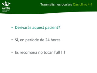 Traumatismes oculars Cas clínic 4.4




• Derivaràs aquest pacient?

• Sí, en període de 24 hores.

• Es recomana no tocar l’ull !!!
 