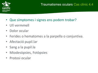 Traumatismes oculars Cas clínic 4.4



•   Que símptomes i signes ens podem trobar?
•   Ull vermmell
•   Dolor ocular
•   Ferides o hematomes a la parpella o conjuntiva.
•   Afectació pupil.lar
•   Sang a la pupil.la
•   Miodesòpsies, Fotòpsies
•   Protosi ocular
 