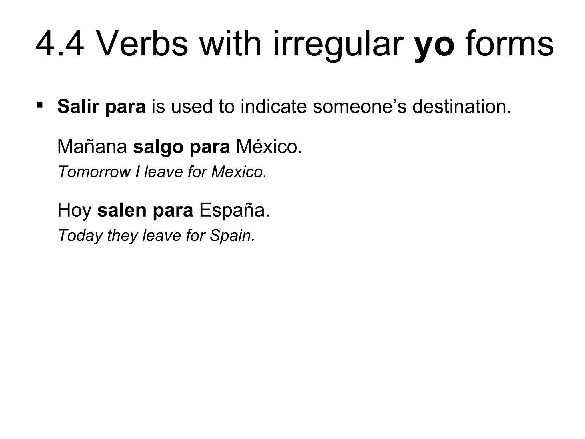 4.4 Verbs with irregular yo forms
 Salir para is used to indicate someone’s destination.

  Mañana salgo para México.
  Tomorrow I leave for Mexico.

  Hoy salen para España.
  Today they leave for Spain.
 