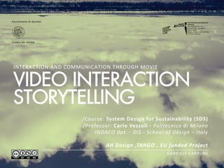 INTERACTION	
  AND	
  COMMUNICATION	
  THROUGH	
  MOVIE 	
  


VIDEO INTERACTION
STORYTELLING
                                /Course:	
  System  Design  for  Sustainability  (SDS)  
                                /Professor:	
  Carlo  Vezzoli  -­‐  Politecnico  di  Milano  
                                    INDACO  dpt.  -­‐  DIS  -­‐  School  of  Design  –  Italy  
                                                                                              
                                            AH  Design  ,TANGO  ,  EU  funded  Project  
                                                                                                                                                                                                                                GABRIELE  CARBONE    
                                                                                                                                                                                                                     
 