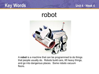 Key Words                                                  Unit 4 Week 4
                                                                     ●




                           robot




     A robot is a machine that can be programmed to do things
     that people usually do. Robots build cars, lift heavy things,
     and go into dangerous places. Some robots vacuum
     floors.
 